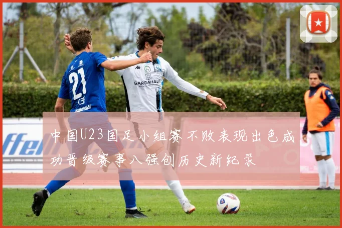 中国U23国足小组赛不败表现出色成功晋级赛事八强创历史新纪录