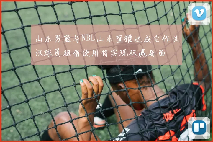 山东男篮与NBL山东蜜獾达成合作共识球员租借使用将实现双赢局面