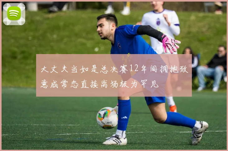 大丈夫当如是总决赛12年间拥抱致意成常态直接离场极为罕见