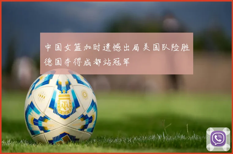 中国女篮加时遗憾出局美国队险胜德国夺得成都站冠军
