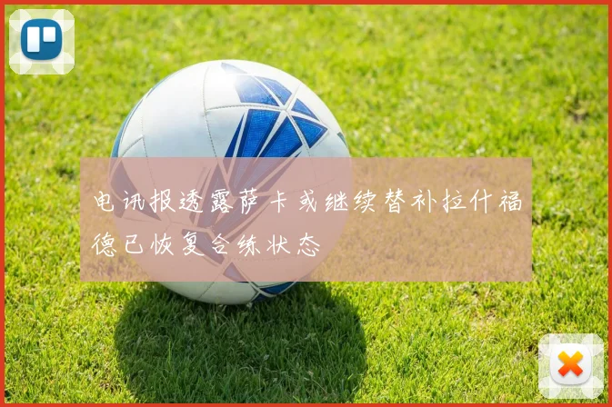 电讯报透露萨卡或继续替补拉什福德已恢复合练状态