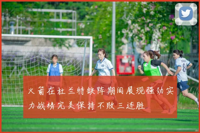 火箭在杜兰特缺阵期间展现强劲实力战绩完美保持不败三连胜