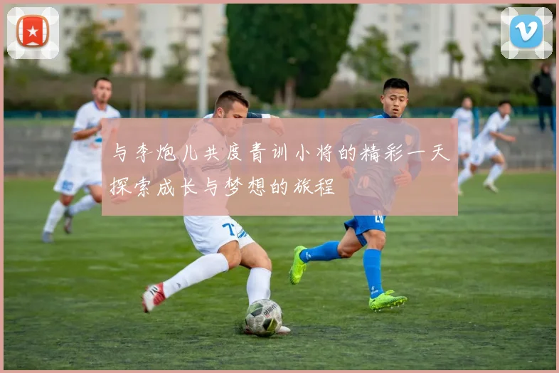 与李炮儿共度青训小将的精彩一天探索成长与梦想的旅程