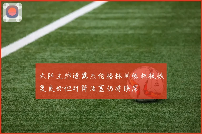 太阳主帅透露杰伦格林训练积极恢复良好但对阵活塞仍将缺席