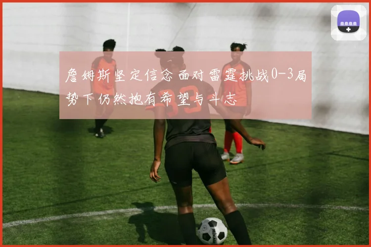 詹姆斯坚定信念面对雷霆挑战0-3局势下仍然抱有希望与斗志