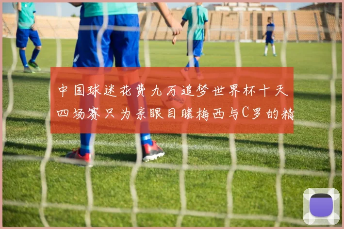 中国球迷花费九万追梦世界杯十天四场赛只为亲眼目睹梅西与C罗的精彩对决