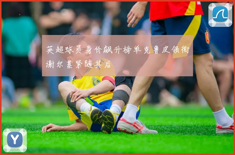 英超球员身价飙升榜单克鲁皮领衔谢尔基紧随其后