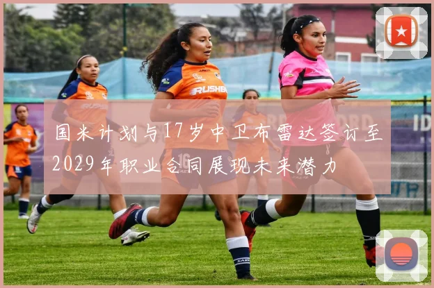 国米计划与17岁中卫布雷达签订至2029年职业合同展现未来潜力