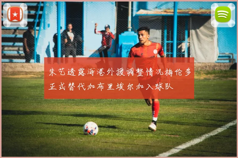 朱艺透露海港外援调整情况梅伦多正式替代加布里埃尔加入球队