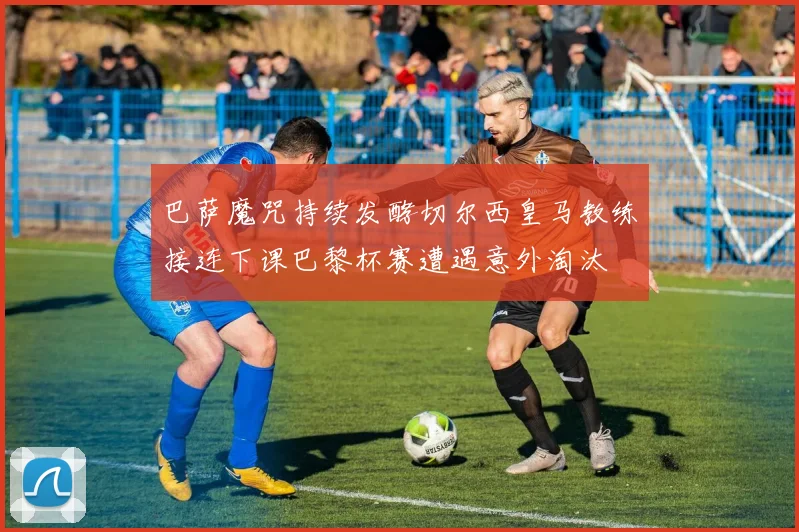 巴萨魔咒持续发酵切尔西皇马教练接连下课巴黎杯赛遭遇意外淘汰