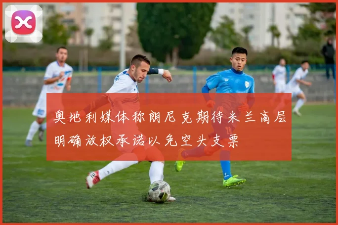 奥地利媒体称朗尼克期待米兰高层明确放权承诺以免空头支票