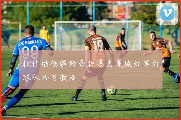 拉什福德解约条款曝光曼城红军外球队均可激活