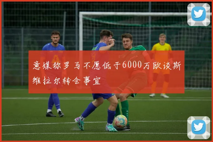 意媒称罗马不愿低于6000万欧谈斯维拉尔转会事宜
