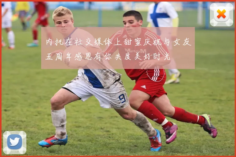 内托在社交媒体上甜蜜庆祝与女友五周年感恩有你共度美好时光
